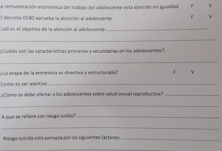 La remuneración económica del trabajo del adolescente esta ejercido en igualdad F v
El decreto 0180 aprueba la atención al adolescente
F V
Cuál es el objetivo de la atención al adolescente_
_
¿Cuáles son las características primarias y secundarias en los adolescentes?
_
¿La etapa de la entrevista es directiva y estructurada? F
Como es ser asertivo_
¿Cómo se debe ofertar a los adolescentes sobre salud sexual reproductiva?_
_
A que se refiere con riesgo suidio?_
_
Riesgo suicida está pensada por los siguientes factores:_
_