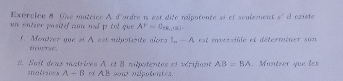 Une matrice A d'ordre n est dite nilpotente si et seulement s'il existe 
un entier positif non nul p tel que A^P=O_9R_2(K). 
1. Montrer que si A est nilpotente alors I_n-A est inversible et déterminer son 
inverse. 
2. Soit deux matrices A et B nilpotentes et vérifiant AB=BA. Montrer que les 
matrices A+B et AB sont nilpotentes.