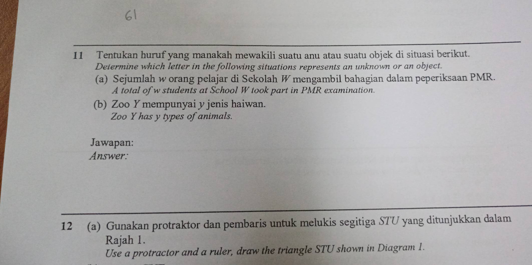 Tentukan huruf yang manakah mewakili suatu anu atau suatu objek di situasi berikut. 
Determine which letter in the following situations represents an unknown or an object. 
(a) Sejumlah w orang pelajar di Sekolah W mengambil bahagian dalam peperiksaan PMR. 
A total of w students at School W took part in PMR examination. 
(b) Zoo Y mempunyai y jenis haiwan. 
Zoo Y has y types of animals. 
Jawapan: 
Answer: 
12 (a) Gunakan protraktor dan pembaris untuk melukis segitiga STU yang ditunjukkan dalam 
Rajah 1. 
Use a protractor and a ruler, draw the triangle STU shown in Diagram 1.