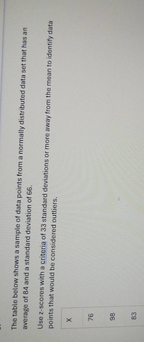 The table below shows a sample of data points from a normally distributed data set that has an
average of 84 and a standard deviation of 66.
Use z-scores with a criteria of 33 standard deviations or more away from the mean to identify data
points that would be considered outliers.
×
76
98
83