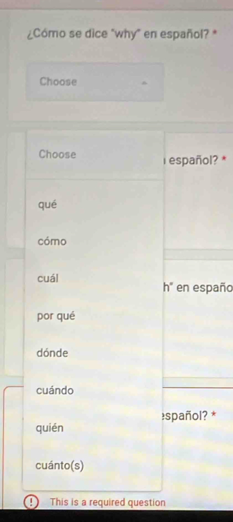 ¿Cómo se dice "why" en español? *
Choose
Choose
r español? *
qué
cómo
cuál
h'' en españo
por qué
dónde
cuándo
spañol? *
quién
cuánto(s)
| This is a required question