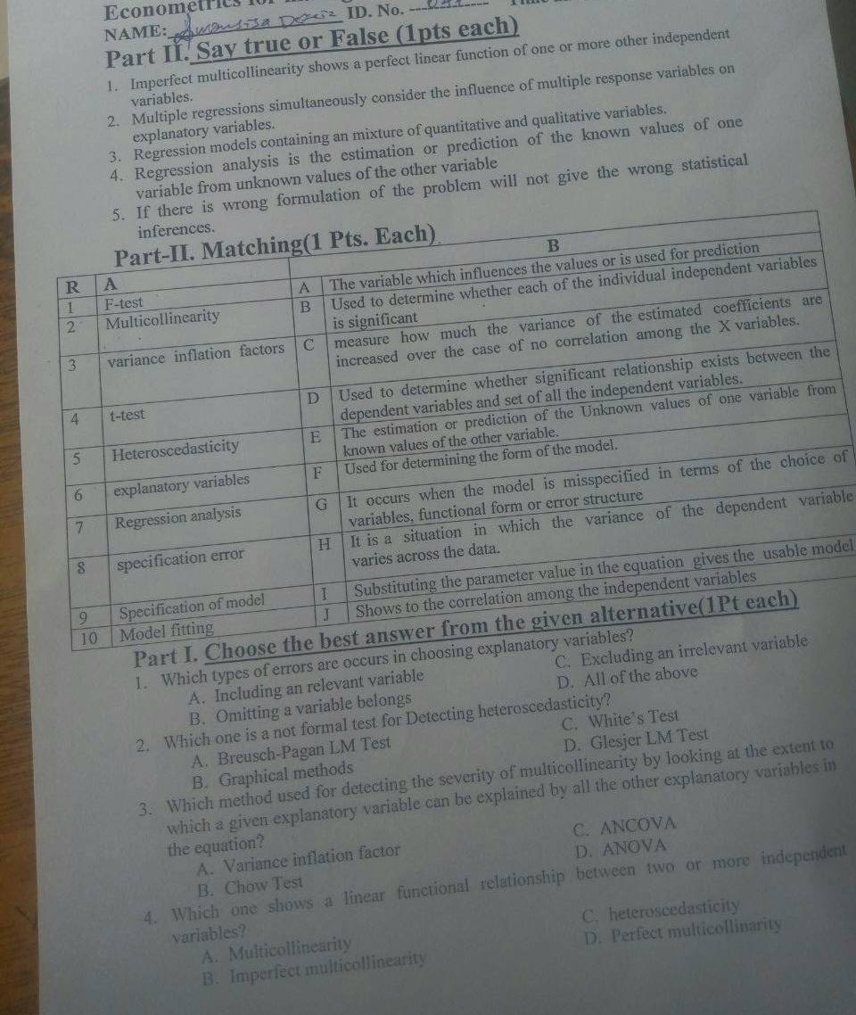 Econometrics
ID. No._
NAME:
Part I. Say true or False (1pts each)
1. Imperfect multicollinearity shows a perfect linear function of one or more other independent
2. Multiple regressions simultaneously consider the influence of multiple response variables on
variables.
explanatory variables.
3. Regression models containing an mixture of quantitative and qualitative variables.
4. Regression analysis is the estimation or prediction of the known values of one
variable from unknown values of the other variable
n of the problem will not give the wrong statistical
m
of
able
del
1. Which types of e
A. Including an relevant variable
D. All of the above
B. Omitting a variable belongs
C. White’s Test
2. Which one is a not formal test for Detecting heteroscedasticity?
A. Breusch-Pagan LM Test
B. Graphical methods D. Glesjer LM Test
3. Which method used for detecting the severity of multicollinearity by looking at the extent to
which a given explanatory variable can be explained by all the other explanatory variables in
C. ANCOVA
the equation?
A. Variance inflation factor
D. ANOVA
4. Which one shows a linear functional relationship between two or more independent
B. Chow Test
variables? C. heteroscedasticity
D. Perfect multicollinarity
A. Multicollinearity
B. Imperfect multicollinearity