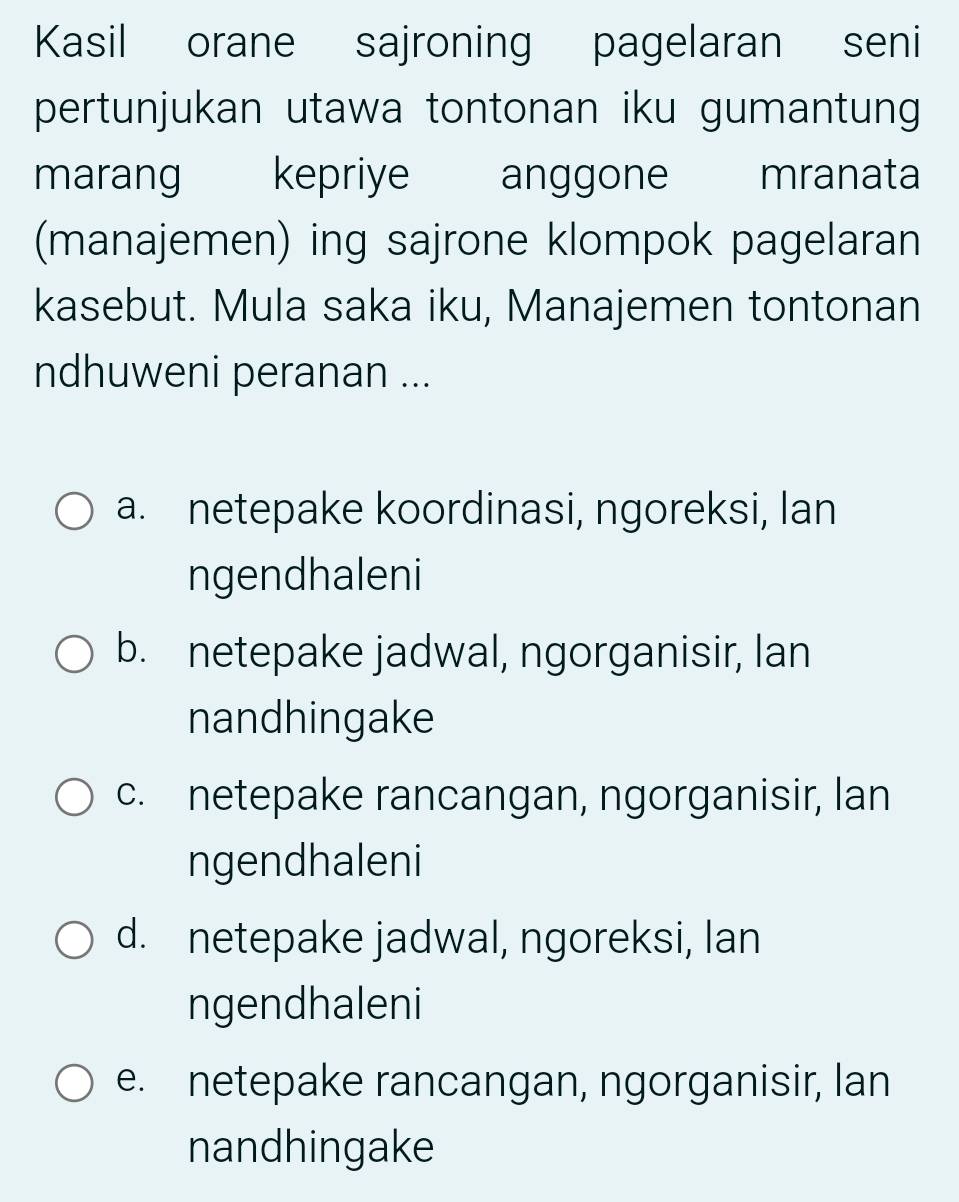 Kasil orane sajroning pagelaran seni
pertunjukan utawa tontonan iku gumantung
marang kepriye anggone mranata
(manajemen) ing sajrone klompok pagelaran
kasebut. Mula saka iku, Manajemen tontonan
ndhuweni peranan ...
a. netepake koordinasi, ngoreksi, lan
ngendhaleni
b. netepake jadwal, ngorganisir, lan
nandhingake
c. netepake rancangan, ngorganisir, lan
ngendhaleni
d. netepake jadwal, ngoreksi, lan
ngendhaleni
e. netepake rancangan, ngorganisir, lan
nandhingake