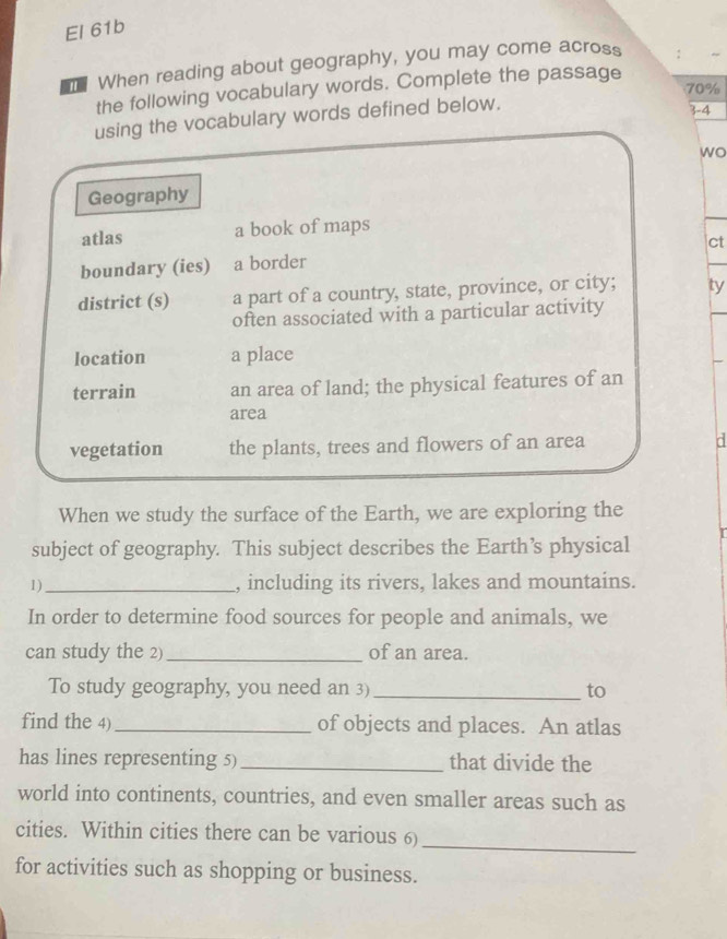 El 61b
m When reading about geography, you may come across
70%
the following vocabulary words. Complete the passage
using the vocabulary words defined below.
3-4
wo
Geography
atlas a book of maps
ct
boundary (ies) a border
district (s) a part of a country, state, province, or city; ty
often associated with a particular activity
location a place
terrain an area of land; the physical features of an
area
vegetation the plants, trees and flowers of an area
a
When we study the surface of the Earth, we are exploring the
subject of geography. This subject describes the Earth’s physical I
1)_ , including its rivers, lakes and mountains.
In order to determine food sources for people and animals, we
can study the 2) _of an area.
To study geography, you need an 3) _to
find the 4) _of objects and places. An atlas
has lines representing 5)_ that divide the
world into continents, countries, and even smaller areas such as
cities. Within cities there can be various 6)
_
for activities such as shopping or business.