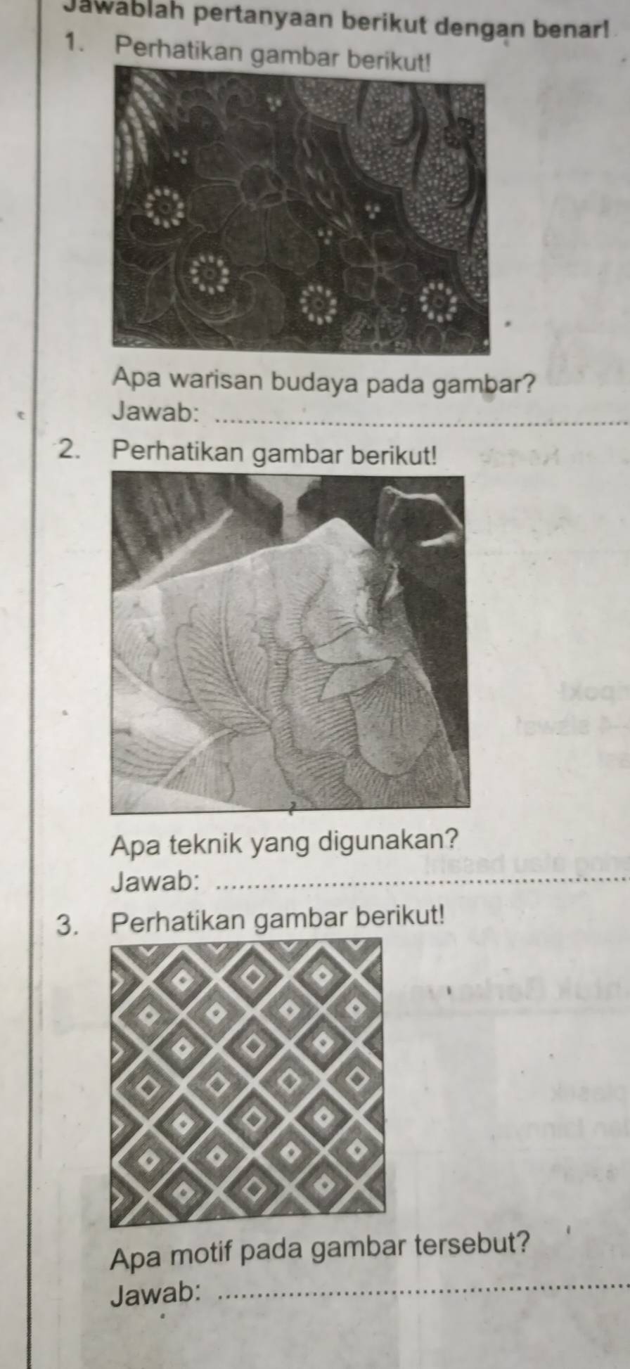 Jawablah pertanyaan berikut dengan benar! 
1. Perhatikan gambar b 
Apa warisan budaya pada gambar? 
Jawab:_ 
2. Perhatikan gambar berikut! 
Apa teknik yang digunakan? 
Jawab:_ 
3. Perhatikan gambar berikut! 
_ 
Apa motif pada gambar tersebut? 
Jawab: