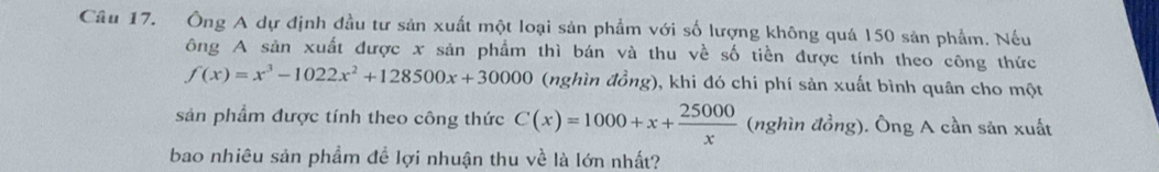 Ông A dự định đầu tư sản xuất một loại sản phẩm với số lượng không quá 150 sản phẩm. Nếu
ông A sản xuất được x sản phẩm thì bán và thu về số tiền được tính theo công thức
f(x)=x^3-1022x^2+128500x+30000 (nghìn đồng), khi đó chi phí sản xuất bình quân cho một
sản phẩm được tính theo công thức C(x)=1000+x+ 25000/x  (nghindong) ). Ông A cần sản xuất
bao nhiêu sản phẩm đề lợi nhuận thu về là lớn nhất?