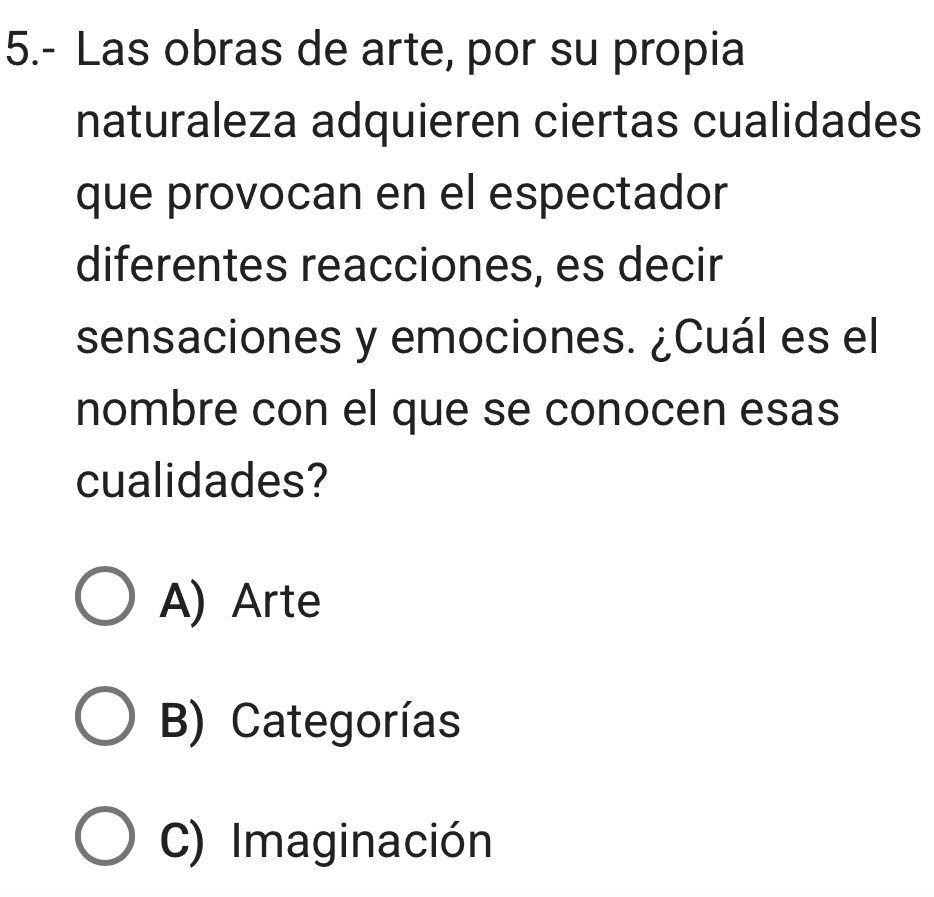 5.- Las obras de arte, por su propia
naturaleza adquieren ciertas cualidades
que provocan en el espectador
diferentes reacciones, es decir
sensaciones y emociones. ¿Cuál es el
nombre con el que se conocen esas
cualidades?
A) Arte
B) Categorías
C) Imaginación