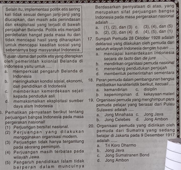 Selain itu, implementasi politik etis sering Berdasarkan pernyataan di atas, yang
kali tidak sesuai denqan janji-janji yan merupakan sifat perjuangan bangsa
diucapkan, dan masih ada penindasan adalah .... Indonesia pada masa pergerakan nasional
dan eksploitasi yang terjadi di bawah a. (1), (2), dan (3) c. (3), (4), dan (5)
penjajahan Belanda. Politik etis menjadi
perdebatan hangat pada masa itu dan b. (2), (3), dan (4) d. (4), (5), dan (1)
tidak mencapai hasil yang diharapkan 17. Sumpah Pemuda 28 Oktober 1928 adalah
untuk mencapai keadilan sosial yang deklarasi yang dilakukan oleh pemuda dari
sebenarnya bagi masyarakat Indonesia. seluruh wilayah Indonesía dengan tujuan ....
Tujuan utama dari politik etis yang diterapkan a. mencapai kemerdekaan Indonesia
oleh pemerintah kolonial Belanda di secara de facto dan de jure
Indonesia yaitu untuk .... b. mendirikan organisasi pemuda nasional
a. memperkuat pengaruh Belanda di c. menentang pendudukan penjajah
Indonesia d. membentuk pemerintahan sementara
b. meningkatkan kondisi sosial, ekonomi, 18. Peran pemuda dalam pembangunan bangsa
dan pendidikan di Indonesia melibatkan karakteristik berikut, kecuali ....
c. memberikan kemerdekaan sejati a. kemandirian c. disiplin
kepada penduduk asli b. kepemimpinan d. kekayaan mater
d. memaksimalkan eksploitasi sumber 19. Organisasi pemuda yang menghimpun para
daya alam Indonesia pemuda pelajar yang berasal dari Pulau
6. Perhatikan pernyataan berikut tentang Sulawesi adalah ....
perjuangan bangsa Indonesía pada masa a. Jong Minahasa c. Jong Java
pergerakan nasional! b. Jong Celebes d. Jong Ambon
(1) Perjuangan bersifat nasional. 20. Organisasi pemuda yang didirikan oleh
(2) Perjuangan yang dilakukan pemuda dari Sumatra yang sedang
menggunakan organisasi modern. belajar di Jakarta pada 9 Desember 1917
(3) Perjuangan tidak hanya tergantung adalah .....
pada seorang pemimpin. a. Tri Koro Dharmo
(4) Perjuangan masih terbatas pada b. Jong Java
wilayah Jawa. c. Jong Sumatraner Bond
(5) Pengaruh pendidikan Islam tidak d. Jong Ambon
berperan dalam munculnya