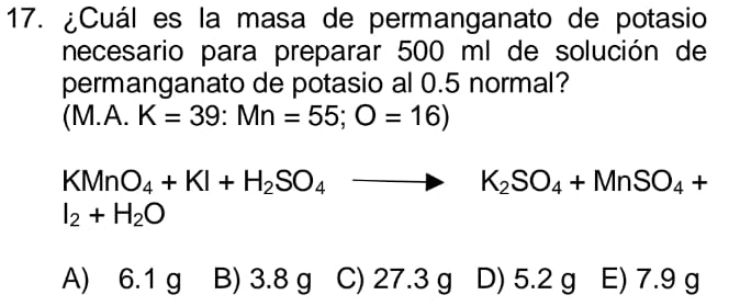 ¿Cuál es la masa de permanganato de potasio
necesario para preparar 500 ml de solución de
permanganato de potasio al 0.5 normal?
(M.A. K=39:Mn=55;O=16)
KMnO_4+KI+H_2SO_4to K_2SO_4+MnSO_4+
I_2+H_2O
A) 6.1 g B) 3.8 g C) 27.3 g D) 5.2 g E) 7.9 g