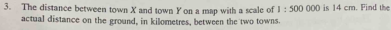 The distance between town X and town Y on a map with a scale of 1:500000 is 14 cm. Find the 
actual distance on the ground, in kilometres, between the two towns.