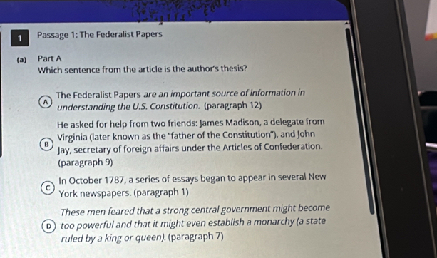 Passage 1: The Federalist Papers
(a) Part A
Which sentence from the article is the author's thesis?
The Federalist Papers are an important source of information in
A understanding the U.S. Constitution. (paragraph 12)
He asked for help from two friends: James Madison, a delegate from
Virginia (later known as the “father of the Constitution”), and John
B Jay, secretary of foreign affairs under the Articles of Confederation.
(paragraph 9)
In October 1787, a series of essays began to appear in several New
C York newspapers. (paragraph 1)
These men feared that a strong central government might become
D) too powerful and that it might even establish a monarchy (a state
ruled by a king or queen). (paragraph 7)