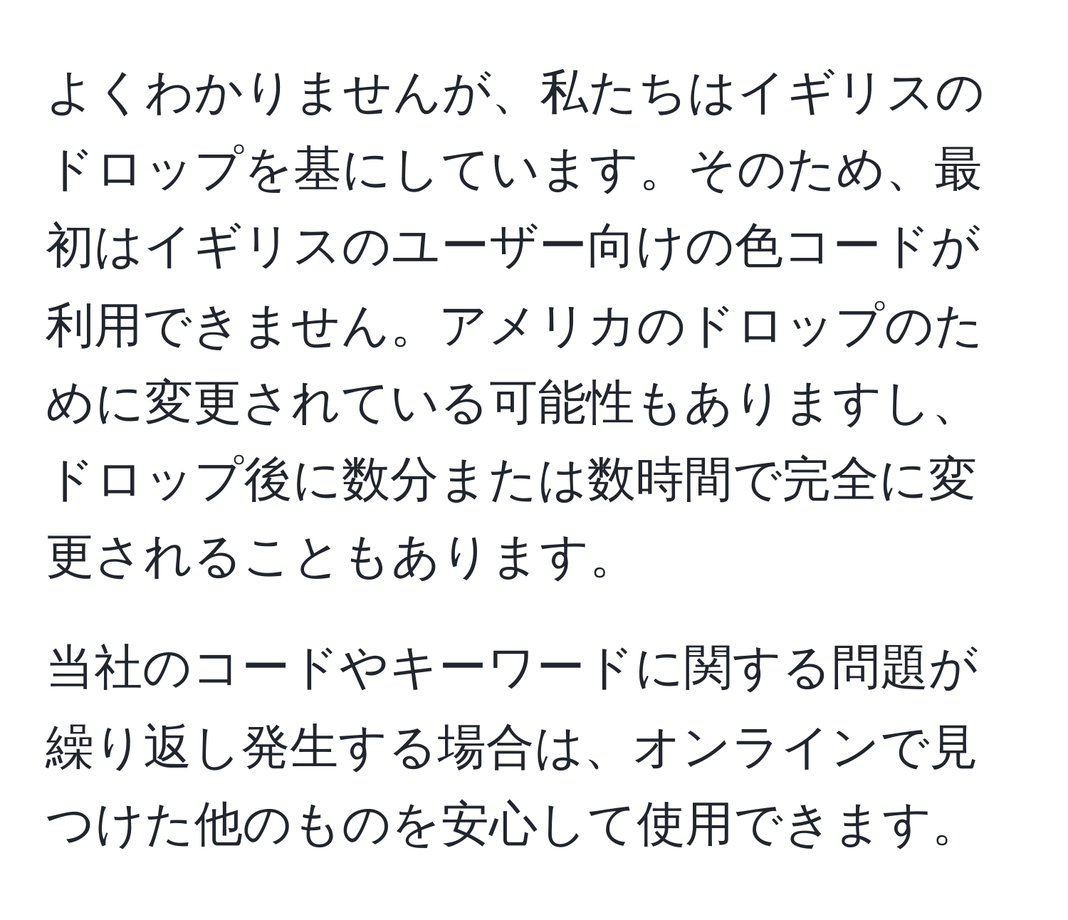 よくわかりませんが、私たちはイギリスのドロップを基にしています。そのため、最初はイギリスのユーザー向けの色コードが利用できません。アメリカのドロップのために変更されている可能性もありますし、ドロップ後に数分または数時間で完全に変更されることもあります。

当社のコードやキーワードに関する問題が繰り返し発生する場合は、オンラインで見つけた他のものを安心して使用できます。