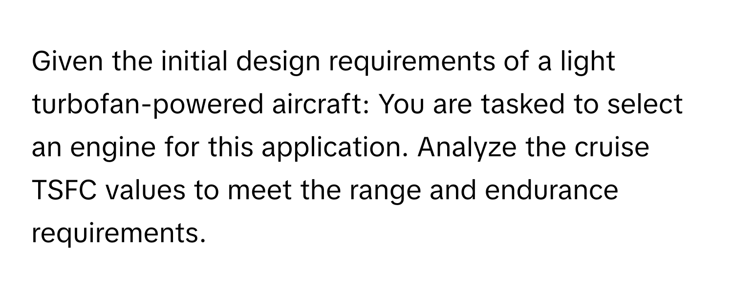 Given the initial design requirements of a light turbofan-powered aircraft: You are tasked to select an engine for this application. Analyze the cruise TSFC values to meet the range and endurance requirements.