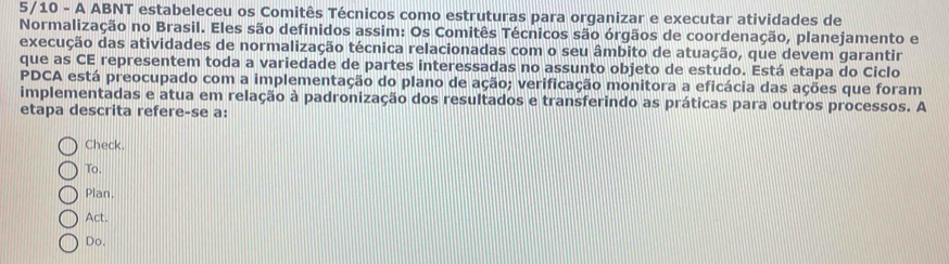 5/10 - A ABNT estabeleceu os Comitês Técnicos como estruturas para organizar e executar atividades de
Normalização no Brasil. Eles são definidos assim: Os Comitês Técnicos são órgãos de coordenação, planejamento e
execução das atividades de normalização técnica relacionadas com o seu âmbito de atuação, que devem garantir
que as CE representem toda a variedade de partes interessadas no assunto objeto de estudo. Está etapa do Ciclo
PDCA está preocupado com a implementação do plano de ação; verificação monitora a eficácia das ações que foram
implementadas e atua em relação à padronização dos resultados e transferindo as práticas para outros processos. A
etapa descrita refere-se a:
Check.
To.
Plan.
Act.
Do.