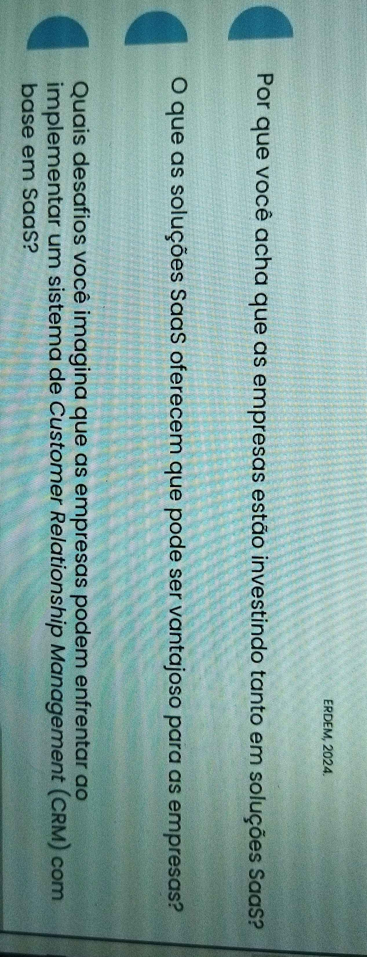 ERDEM, 2024. 
Por que você acha que as empresas estão investindo tanto em soluções SaaS? 
O que as soluções SaaS oferecem que pode ser vantajoso para as empresas? 
Quais desafios você imagina que as empresas podem enfrentar ao 
implementar um sistema de Customer Relationship Management (CRM) com 
base em SaaS?