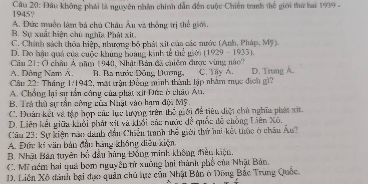 Đâu không phải là nguyên nhân chính dẫn đến cuộc Chiến tranh thế giới thứ hai 1939 -
1945?
A. Đức muốn làm bá chủ Châu Âu và thống trị thế giới.
B. Sự xuất hiện chủ nghĩa Phát xít.
C. Chính sách thỏa hiệp, nhượng bộ phát xít của các nước (Anh, Pháp, Mỹ).
D. Do hậu quả của cuộc khủng hoảng kinh tế thế giới (1929 - 1933).
Câu 21:dot O châu Á năm 1940, Nhật Bản đã chiếm được vùng nào?
A. Đông Nam Á. B. Ba nước Đông Dương, C. Tây Á. D. Trung Á.
Câu 22: Tháng 1/1942, mặt trận Đồng minh thành lập nhằm mục đích gì?
A. Chống lại sự tấn công của phát xít Đức ở châu Âu.
B. Trả thù sự tấn công của Nhật vào hạm đội Mỹ.
C. Đoàn kết và tập hợp các lực lượng trên thế giới để tiêu diệt chủ nghĩa phát xít.
D. Liên kết giữa khối phát xít và khối các nước đế quốc để chống Liên Xô.
Câu 23: Sự kiện nào đánh dấu Chiến tranh thế giới thứ hai kết thúc ở châu Âu?
A. Đức kí văn bản đầu hàng không điều kiện.
B. Nhật Bản tuyên bố đầu hàng Đồng minh không điều kiện.
C. Mĩ ném hai quả bom nguyên tử xuống hai thành phố của Nhật Bản.
D. Liên Xô đánh bại đạo quân chủ lực của Nhật Bản ở Đông Bắc Trung Quốc.
a