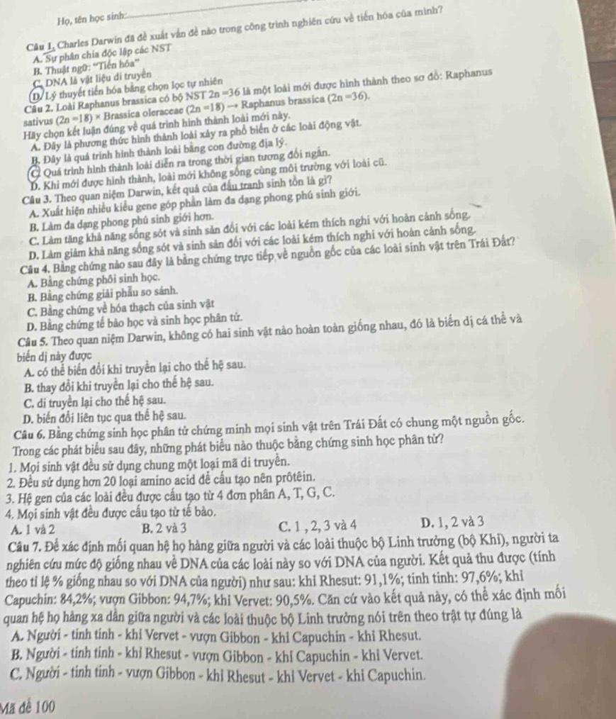 Họ, tên học sinh:
Câu L, Charles Darwin đã đề xuất vận đề nào trong công trình nghiên cứu về tiến hóa của mình?
A. Sự phân chia độc lập các NST
B. Thuật ngữ: “Tiến hóa”
C DNA là vật liệu di truyền
Dý Lý thuyết tiến hóa bằng chọn lọc tự nhiên
Câu 2. Loài Raphanus brassica có bộ NST 2n=36 là một loài mới được hình thành theo sơ đồ: Raphanus
sativus (2n=18)* Brassica oleraceae (2n=18)to R Raphanus brassica (2n=36).
Hãy chọn kết luận đúng về quá trình hình thành loài mới này.
A. Đây là phương thức hình thành loài xây ra phổ biển ở các loài động vật.
B. Đây là quá trình hình thành loài bằng con đường địa lý.
Ở Quá trình hình thành loài diễn ra trong thời gian tương đối ngân.
D. Khi mới được hình thành, loài mới không sống cùng môi trường với loài cũ.
Câu 3. Theo quan niệm Darwin, kết quả của đấu tranh sinh tồn là gì?
A. Xuất hiện nhiều kiểu gene góp phần làm đa dạng phong phú sinh giới.
B. Làm đa dạng phong phú sinh giới hơn.
C. Làm tăng khả năng sống sót và sinh sản đối với các loài kém thích nghi với hoàn cảnh sống.
D. Làm giảm khả năng sống sót và sinh sản đổi với các loài kém thích nghi với hoàn cảnh sống.
Câu 4. Bằng chứng nào sau đây là bằng chứng trực tiếp về nguồn gốc của các loài sinh vật trên Trái Đất?
A. Bằng chứng phối sinh học.
B. Bằng chứng giải phẫu so sánh.
C. Bằng chứng về hóa thạch của sinh vật
D. Bằng chứng tế bào học và sinh học phân tử.
Câu 5. Theo quan niệm Darwin, không có hai sinh vật nào hoàn toàn giống nhau, đó là biến dị cá thể và
biến dị này được
A. có thể biển đổi khi truyền lại cho thế hệ sau.
B. thay đổi khi truyền lại cho thế hệ sau.
C. di truyền lại cho thế hệ sau.
D. biến đổi liên tục qua thế hệ sau.
Câu 6. Bằng chứng sinh học phân tử chứng minh mọi sinh vật trên Trái Đất có chung một nguồn gốc.
Trong các phát biểu sau đây, những phát biểu nào thuộc bằng chứng sinh học phân từ?
1. Mọi sinh vật đều sử dụng chung một loại mã di truyền.
2. Đều sử dụng hơn 20 loại amino acid để cấu tạo nên prôtêin.
3. Hệ gen của các loài đều được cấu tạo từ 4 đơn phân A, T, G, C.
4. Mọi sinh vật đều được cấu tạo từ tế bào.
A. 1 và 2 B. 2 và 3 C. 1 , 2, 3 và 4 D. 1, 2 và 3
Câu 7. Để xác định mối quan hệ họ hàng giữa người và các loài thuộc bộ Linh trưởng (bộ Khi), người ta
nghiên cứu mức độ giống nhau về DNA của các loài này so với DNA của người. Kết quả thu được (tính
theo ti lệ % giống nhau so với DNA của người) như sau: khi Rhesut: 91,1%; tinh tinh: 97,6%; khi
Capuchin: 84,2%; vượn Gibbon: 94,7%; khi Vervet: 90,5%. Căn cứ vào kết quả này, có thể xác định mối
quan hệ họ hàng xa dân giữa người và các loài thuộc bộ Linh trưởng nói trên theo trật tự đúng là
A. Người - tinh tính - khỉ Vervet - vượn Gibbon - khi Capuchin - khỉ Rhesut.
B. Người - tinh tinh - khỉ Rhesut - vượn Gibbon - khi Capuchin - khỉ Vervet.
C. Người - tinh tinh - vượn Gibbon - khi Rhesut - khi Vervet - khi Capuchin.
Mã đề 100