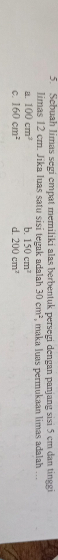 Sebuah limas segi empat memiliki alas berbentuk persegi dengan panjang sisi 5 cm dan tinggi
limas 12 cm. Jika luas satu sisi tegak adalah 30cm^2 , maka luas permukaan limas adalah ...
a. 100cm^2 b. 150cm^2
C. 160cm^2 d. 200cm^2