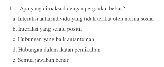 Apa yang dimaksud dengan pergaulan bebas?
a. Interaksi antarindividu yang tidak terikat oleh norma sosial
b. Interaksi yang selalu positif
c. Hubungan yang baik antar teman
d. Hubungan dalam ikatan pernikahan
e. Semua jawaban benar