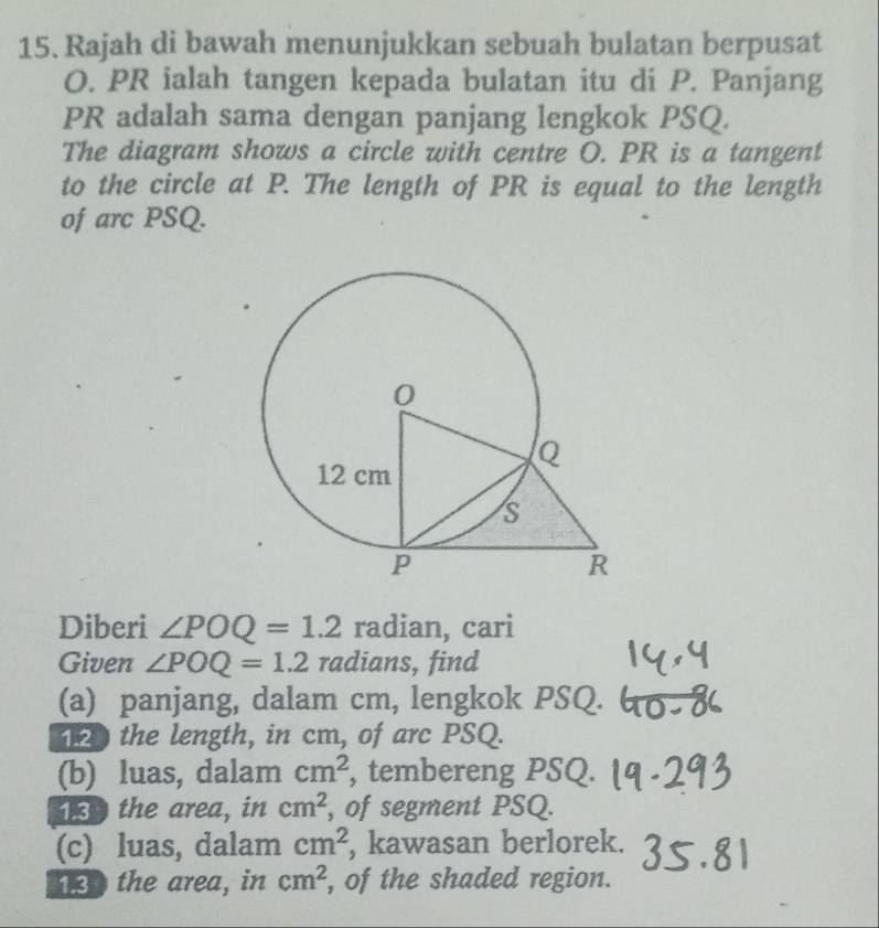 Rajah di bawah menunjukkan sebuah bulatan berpusat
O. PR ialah tangen kepada bulatan itu di P. Panjang
PR adalah sama dengan panjang lengkok PSQ. 
The diagram shows a circle with centre O. PR is a tangent 
to the circle at P. The length of PR is equal to the length 
of arc PSQ. 
Diberi ∠ POQ=1.2 radian, cari 
Given ∠ POQ=1.2 radians, find 
(a) panjang, dalam cm, lengkok PSQ. 
the length, in cm, of arc PSQ. 
(b) luas, dalam cm^2 , tembereng PSQ. 
the area, in cm^2 , of segment PSQ. 
(c) luas, dalam cm^2 , kawasan berlorek. 
130 the area, in cm^2 , of the shaded region.