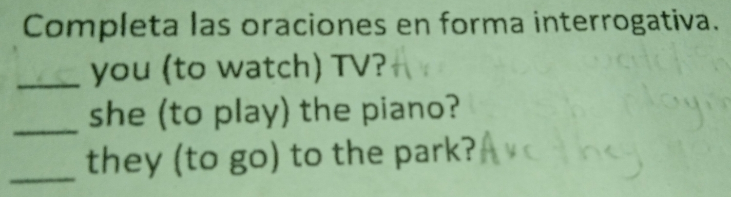 Completa las oraciones en forma interrogativa. 
_you (to watch) TV? 
_she (to play) the piano? 
_they (to go) to the park?