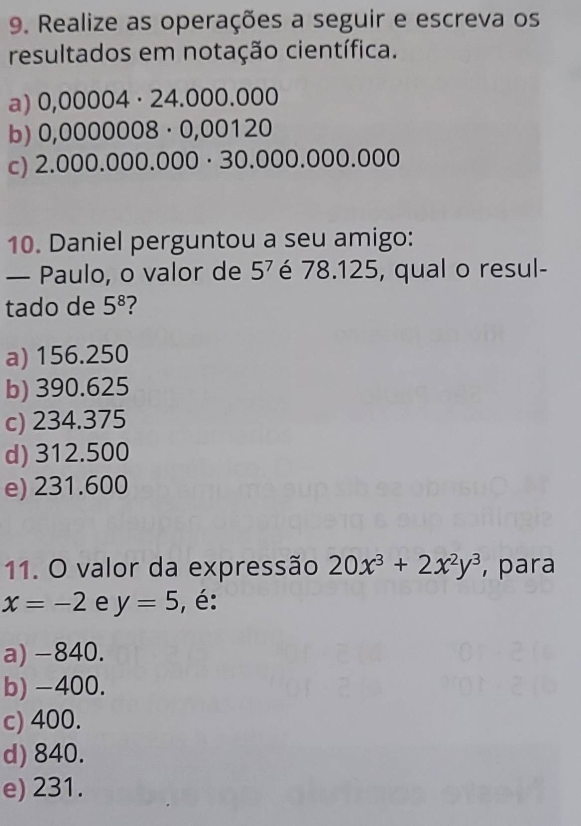 Realize as operações a seguir e escreva os
resultados em notação científica.
a) 0,00004· 24.000.000
b) 0,0000008 · 0,00120
c) 2.000.000.000 · 30.000.000.000
10. Daniel perguntou a seu amigo:
— Paulo, o valor de 5^7 é 78.125, qual o resul-
tado de 5^8 ?
a) 156.250
b) 390.625
c) 234.375
d) 312.500
e) 231.600
11. O valor da expressão 20x^3+2x^2y^3 , para
x=-2 e y=5 , é:
a) -840.
b) -400.
c) 400.
d) 840.
e) 231.