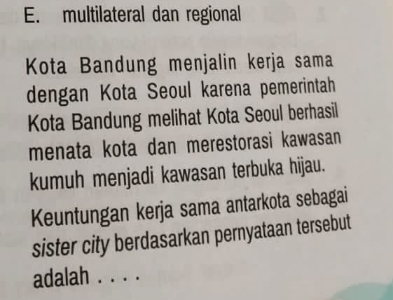 multilateral dan regional 
Kota Bandung menjalin kerja sama 
dengan Kota Seoul karena pemerintah 
Kota Bandung melihat Kota Seoul berhasil 
menata kota dan merestorasi kawasan 
kumuh menjadi kawasan terbuka hijau. 
Keuntungan kerja sama antarkota sebagai 
sister city berdasarkan pernyataan tersebut 
adalah . . . .