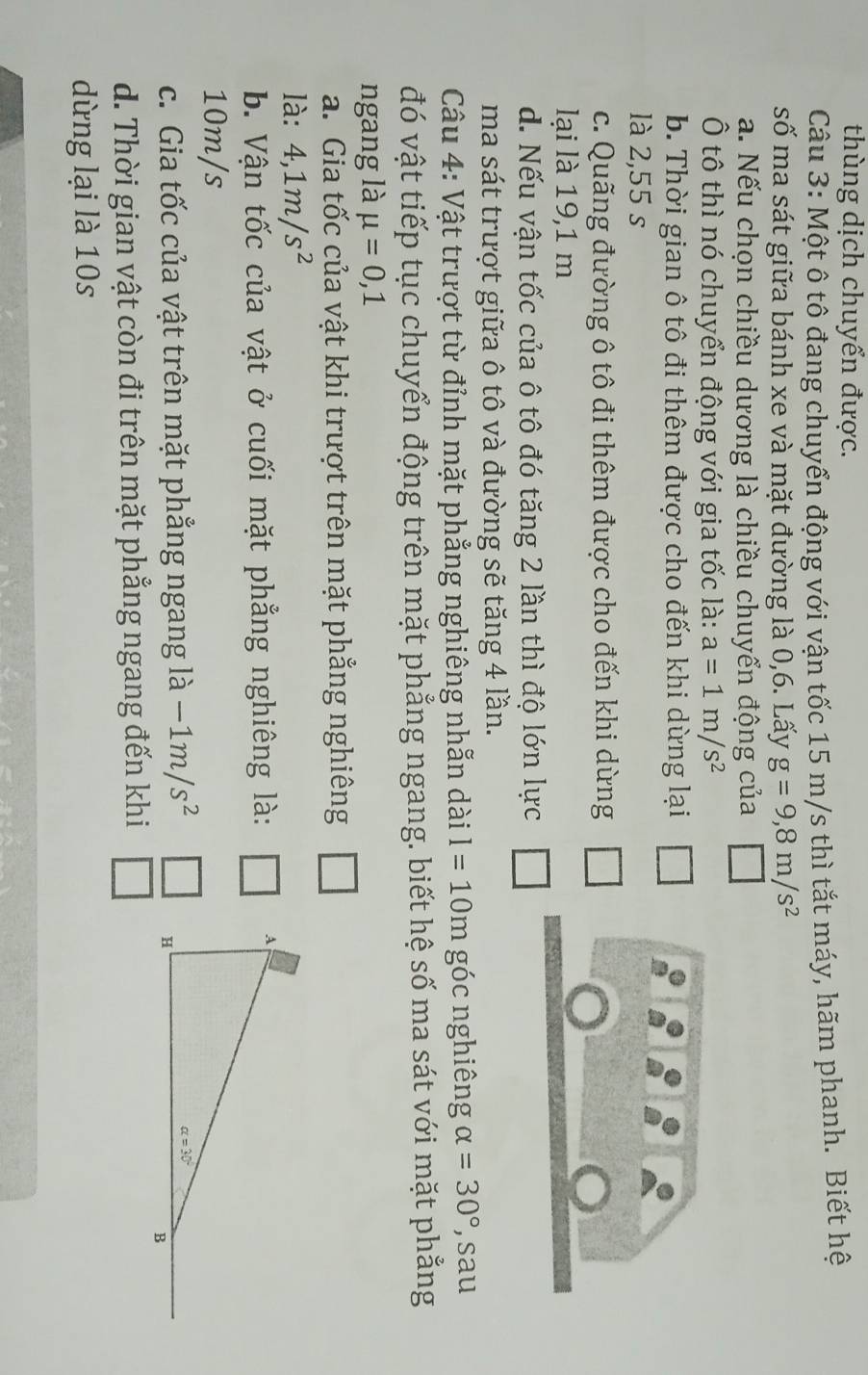 thùng dịch chuyển được.
Câu 3: Một ô tô đang chuyển động với vận tốc 15 m/s thì tắt máy, hãm phanh. Biết hệ
số ma sát giữa bánh xe và mặt đường là 0,6. Lấy g=9,8m/s^2
a. Nếu chọn chiều dương là chiều chuyển động của
Ô tô thì nó chuyển động với gia tốc là: a=1m/s^2
b. Thời gian ô tô đi thêm được cho đến khi dừng lại
là 2,55 s
c. Quãng đường ô tô đi thêm được cho đến khi dừng
lại là 19,1 m
d. Nếu vận tốc của ô tô đó tăng 2 lần thì độ lớn lực
ma sát trượt giữa ô tô và đường sẽ tăng 4 lần.
Câu 4: Vật trượt từ đỉnh mặt phẳng nghiêng nhẫn dài I=10m góc nghiêng alpha =30° , sau
đó vật tiếp tục chuyển động trên mặt phẳng ngang. biết hệ số ma sát với mặt phẳng
ngang là mu =0,1
a. Gia tốc của vật khi trượt trên mặt phẳng nghiêng □
là: 4,1m/s^2
b. Vận tốc của vật ở cuối mặt phẳng nghiêng là: □
10m/s
c. Gia tốc của vật trên mặt phẳng ngang là -1m/s^2
d. Thời gian vật còn đi trên mặt phẳng ngang đến khi
dừng lại là 10s