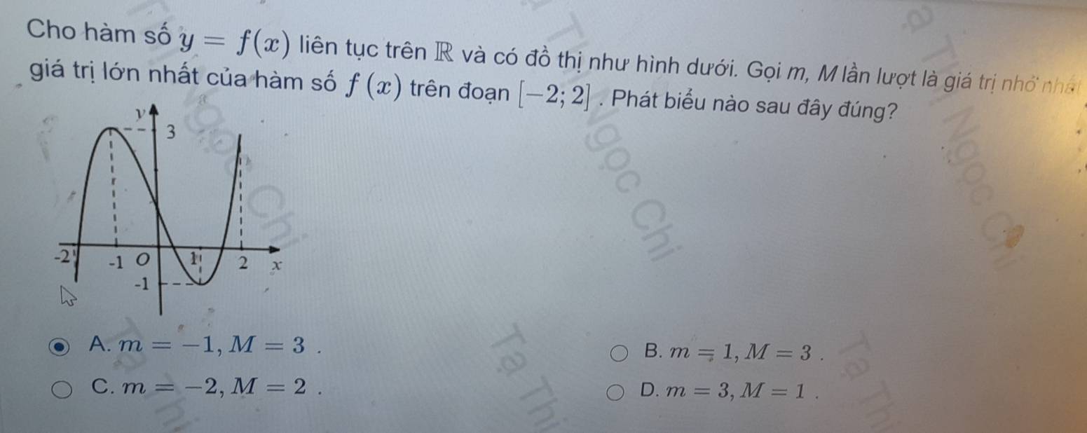 Cho hàm số y=f(x) liên tục trên R và có đồ thị như hình dưới. Gọi m, M lần lượt là giá trị nhớ nhất
giá trị lớn nhất của hàm số f(x) trên đoạn [-2;2]. Phát biểu nào sau đây đúng?
A. m=-1, M=3. m=1, M=3
B.
C. m=-2, M=2. D. m=3, M=1.