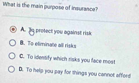 What is the main purpose of insurance?
A. To protect you against risk
B. To eliminate all risks
C. To identify which risks you face most
D. To help you pay for things you cannot afford