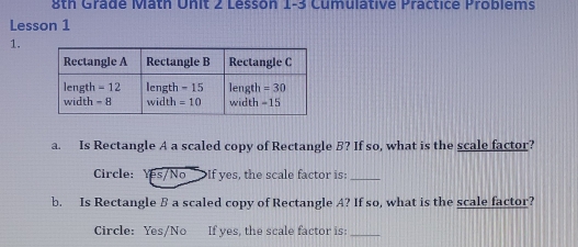 8th Grade Math Unit 2 Lesson 1-3 Cumulative Practice Problems
Lesson 1
1.
a. Is Rectangle A a scaled copy of Rectangle B? If so, what is the scale factor?
Circle: Yes/No >If yes, the scale factor is:_
b. Is Rectangle B a scaled copy of Rectangle A? If so, what is the scale factor?
Circle: Yes/No If yes, the scale factor is:_