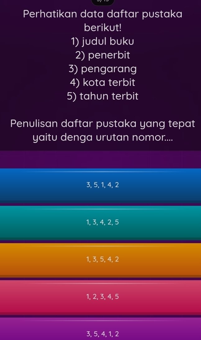 Perhatikan data daftar pustaka
berikut!
1) judul buku
2) penerbit
3) pengarang
4) kota terbit
5) tahun terbit
Penulisan daftar pustaka yang tepat
yaitu denga urutan nomor....
3, 5, 1, 4, 2
1, 3, 4, 2, 5
1, 3, 5, 4, 2
1, 2, 3, 4, 5
3, 5, 4, 1, 2