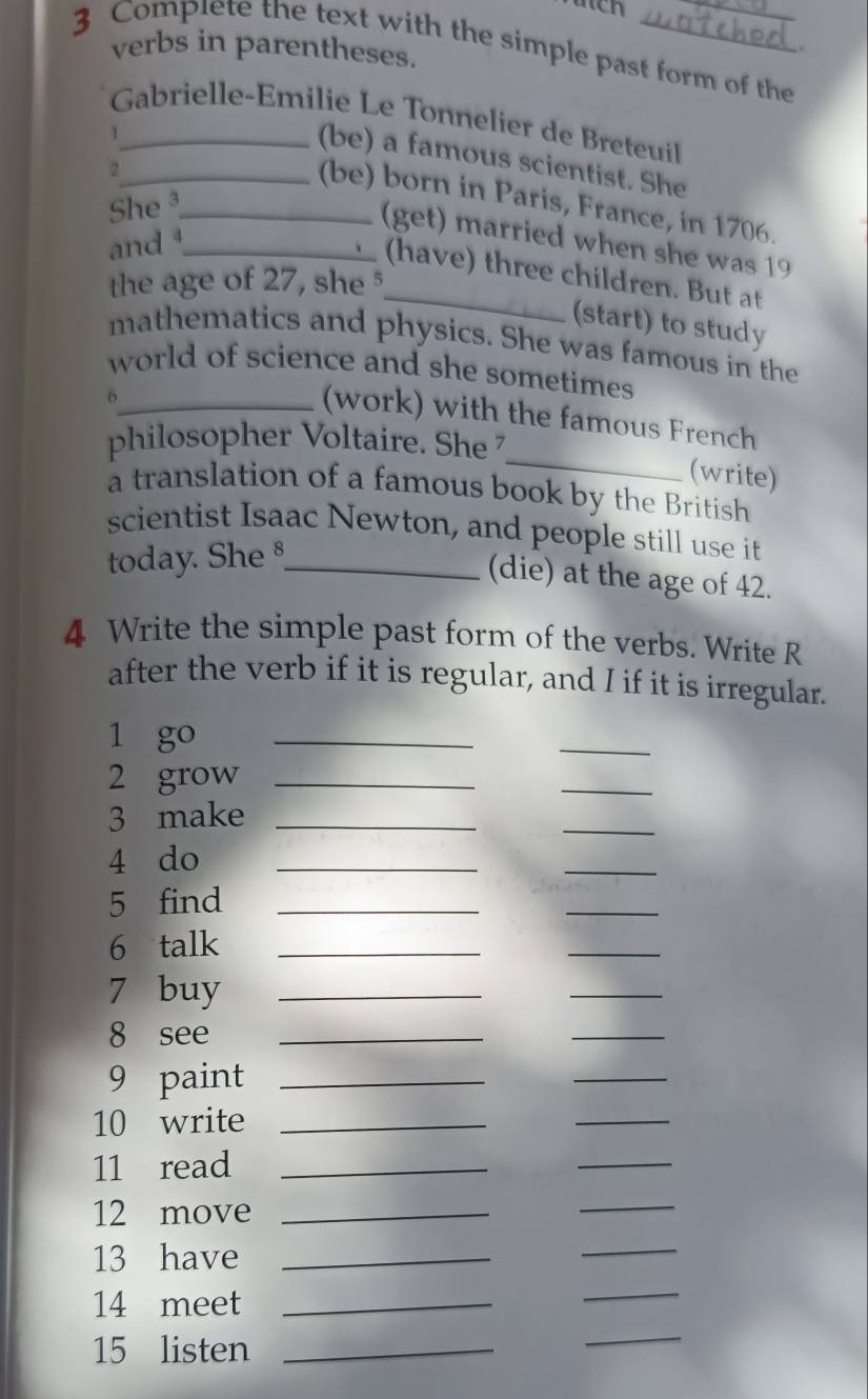 utch 
3 Complete the text with the simple past form of the verbs in parentheses. 
Gabrielle-Emilie Le Tonnelier de Breteuil 
_1 
(be) a famous scientist. She 
_2 
(be) born in Paris, France, in 1706. 
She _ 
(get) married when she was 19
and ¹_ 
_(have) three children. But at 
the age of 27, she 
(start) to study 
mathematics and physics. She was famous in the 
world of science and she sometimes 
_6 
_ 
(work) with the famous French 
philosopher Voltaire. She 
(write) 
a translation of a famous book by the British 
scientist Isaac Newton, and people still use it 
today. She §_ 
(die) at the age of 42. 
4 Write the simple past form of the verbs. Write R 
after the verb if it is regular, and I if it is irregular. 
1 go_ 
_ 
2 grow_ 
_ 
3 make_ 
_ 
4 do_ 
_ 
5 find_ 
_ 
6 talk_ 
_ 
7 buy_ 
_ 
8 see_ 
_ 
9 paint_ 
_ 
10 write_ 
_ 
11 read_ 
_ 
12 move_ 
_ 
13 have_ 
_ 
14 meet_ 
_ 
15 listen_ 
_