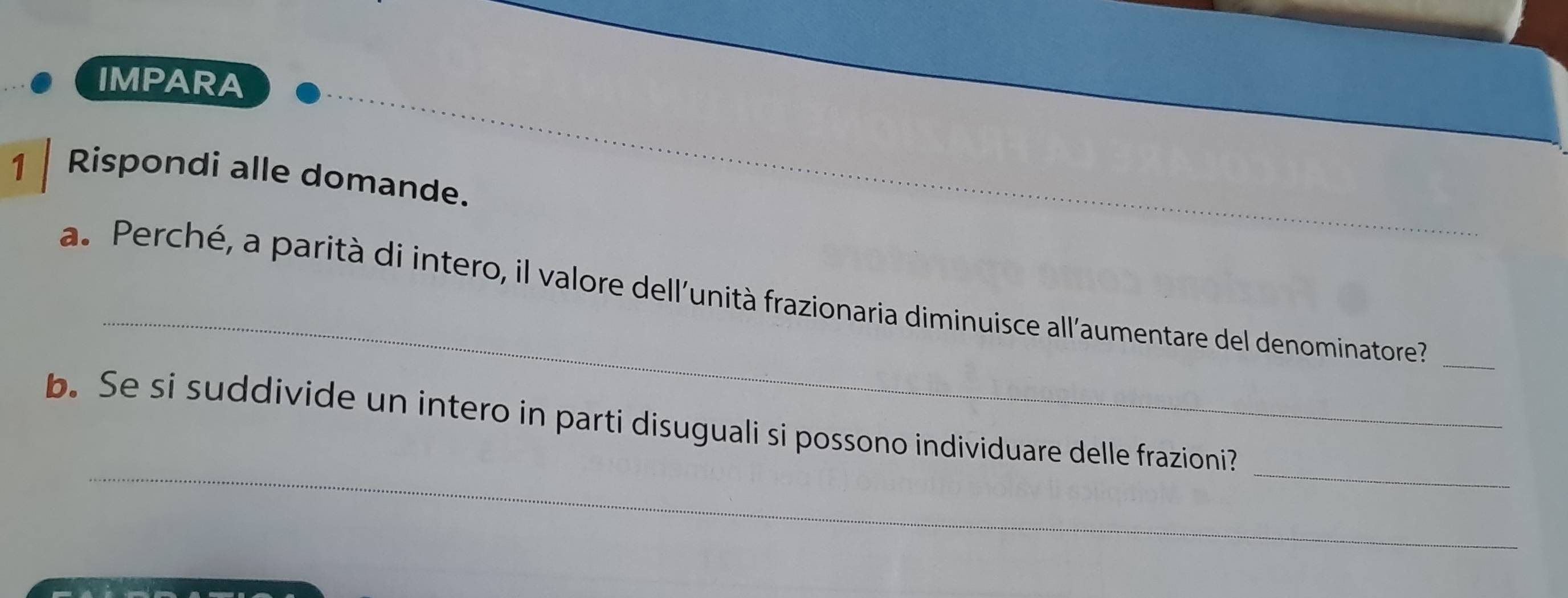 IMPARA 
_ 
1 Rispondi alle domande. 
_ 
a. Perché, a parità di intero, il valore dell'unità frazionaria diminuisce all'aumentare del denominatore'_ 
_ 
_ 
b. Se si suddivide un intero in parti disuguali si possono individuare delle frazioni?