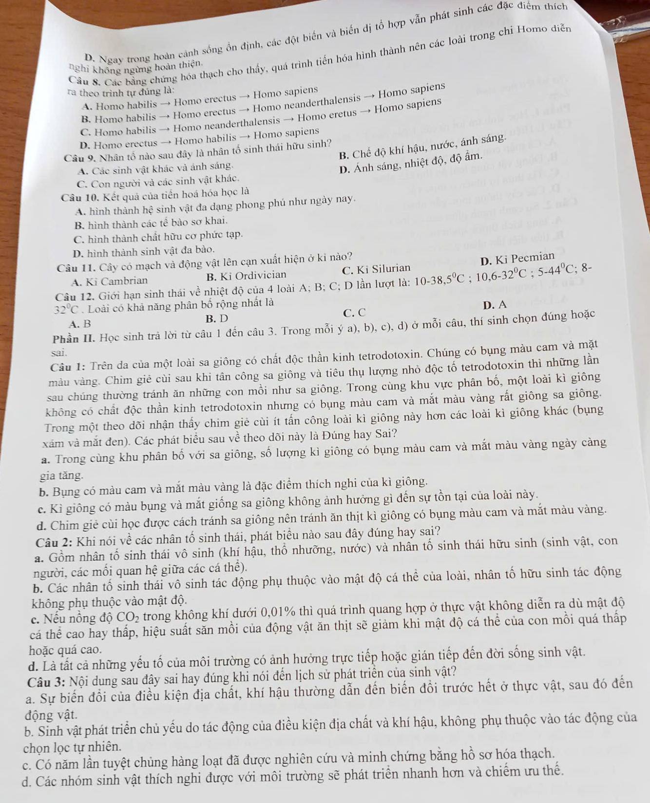 D. Ngay trong hoàn cảnh sống ồn định, các đột biến và biến dị tổ hợp vẫn phát sinh các đặc điểm thích
Câu S. Các bằng chứng hóa thạch cho thấy, quá trình tiến hóa hình thành nên các loài trong chỉ Homo diễn
nghi không ngừng hoàn thiện,
ra theo trình tự đúng là:
A. Homo habilis → Homo erectus → Homo sapiens
B. Homo habilis → Homo erectus → Homo neanderthalensis → Homo sapiens
C. Homo habilis → Homo neanderthalensis → Homo eretus → Homo sapiens
D. Homo erectus → Homo habilis → Homo sapiens
B. Chế độ khí hậu, nước, ánh sáng.
Câu 9. Nhân tố nào sau đây là nhân tố sinh thái hữu sinh?
A. Các sinh vật khác và ánh sáng.
D. Ánh sáng, nhiệt độ, độ ẩm.
C. Con người và các sinh vật khác.
Câu 10. Kết quá của tiến hoá hóa học là
A. hình thành hệ sinh vật đa dạng phong phú như ngày nay.
B hình thành các tế bào sơ khai.
C. hình thành chất hữu cơ phức tạp.
D. hình thành sinh vật đa bào.
Câu 11. Cây có mạch và động vật lên cạn xuất hiện ở kỉ nào?
A. Ki Cambrian B. Ki Ordivician C. Ki Silurian
Câu 12. Giới hạn sinh thái về nhiệt độ của 4 loài A; B; C; D lần lượt là: 10-38,5°C ;10,6-32°C;5-44°C;8 D. Ki Pecmian
32°C Loài có khả năng phân bố rộng nhất là
C. C D. A
A. B B. D
Phần II. Học sinh trả lời từ câu 1 đến câu 3. Trong mỗi ý a), b), c), d) ở mỗi câu, thí sinh chọn đúng hoặc
sai.
Câu 1: Trên da của một loài sa giông có chất độc thần kinh tetrodotoxin. Chúng có bụng màu cam và mặt
màu vàng. Chim giẻ cùi sau khi tân công sa giông và tiêu thụ lượng nhỏ độc tố tetrodotoxin thì những lần
sau chúng thường tránh ăn những con mồi như sa giông. Trong cùng khu vực phân bố, một loài kì giông
không có chất độc thần kinh tetrodotoxin nhưng có bụng màu cam và mắt màu vàng rất giông sa giông.
Trong một theo dõi nhận thấy chim giẻ cùi ít tấn công loài kì giông này hơn các loài kì giông khác (bụng
xám và mắt đen). Các phát biểu sau về theo dõi này là Đúng hay Sai?
a. Trong cùng khu phân bố với sa giông, số lượng kì giông có bụng màu cam và mắt màu vàng ngày càng
gia tăng.
b. Bụng có màu cam và mắt màu vàng là đặc điểm thích nghi của kì giông.
c. Kì giông có màu bụng và mắt giống sa giông không ảnh hưởng gì đến sự tồn tại của loài này.
d. Chim giẻ cùi học được cách tránh sa giông nên tránh ăn thịt kì giông có bụng màu cam và mắt màu vàng.
Câu 2: Khi nói về các nhân tố sinh thái, phát biểu nào sau đây đúng hay sai?
a. Gồm nhân tố sinh thái vô sinh (khí hậu, thổ nhưỡng, nước) và nhân tố sinh thái hữu sinh (sinh vật, con
người, các mối quan hệ giữa các cá thể).
b. Các nhân tố sinh thái vô sinh tác động phụ thuộc vào mật độ cá thể của loài, nhân tố hữu sinh tác động
không phụ thuộc vào mật độ.
c. Nếu nồng độ CO_2 trong không khí dưới 0,01% thì quá trình quang hợp ở thực vật không diễn ra dù mật độ
cá thể cao hay thấp, hiệu suất săn mồi của động vật ăn thịt sẽ giảm khi mật độ cá thể của con mồi quá thấp
hoặc quá cao.
d. Là tất cả những yếu tố của môi trường có ảnh hưởng trực tiếp hoặc gián tiếp đến đời sống sinh vật.
Câu 3: Nội dung sau đây sai hay đúng khi nói đến lịch sử phát triển của sinh vật?
a. Sự biến đổi của điều kiện địa chất, khí hậu thường dẫn đến biến đổi trước hết ở thực vật, sau đó đến
động vật.
b. Sinh vật phát triển chủ yếu do tác động của điều kiện địa chất và khí hậu, không phụ thuộc vào tác động của
chọn lọc tự nhiên.
c. Có năm lần tuyệt chủng hàng loạt đã được nghiên cứu và minh chứng bằng hồ sơ hóa thạch.
d. Các nhóm sinh vật thích nghi được với môi trường sẽ phát triển nhanh hơn và chiếm ưu thế.