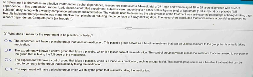 To determine if topiramate is an effective treatment for alcohol dependence, researchers conducted a 14-week trial of 371 men and women aged 18 to 65 years diagnosed with alcohol
dependence. In this doubleblind, randomized, placebo-controlled experiment, subjects were randomly given either 300 milligrams (mg) of topiramate (183 subjects) or a placebo (188
subjects) daily, along with a weekly compliance enhancement intervention. The variable used to determine the effectiveness of the treatment was self-reported percentage of heavy drinking days.
Results indicated that topiramate was more effective than placebo at reducing the percentage of heavy drinking days. The researchers concluded that topiramate is a promising treatment for
alcohol dependence. Complete parts (a) through (f).
(a) What does it mean for the experiment to be placebo-controlled?
A. The experiment will have a placebo group that takes no medication. This placebo group serves as a baseline treatment that can be used to compare to the group that is actually taking
medication.
B. The experiment will have a control group that takes a placebo, which is a lesser dose of the medication. This control group serves as a baseline treatment that can be used to compare to
the group that is taking the full dose of the medication.
C. The experiment will have a control group that takes a placebo, which is a innocuous medication, such as a sugar tablet. This control group serves as a baseline treatment that can be
used to compare to the group that is actually taking the medication.
D. The experiment will have a placebo group which will study the group that is actually taking the medication.