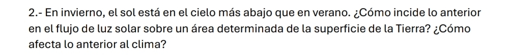 2.- En invierno, el sol está en el cielo más abajo que en verano. ¿Cómo incide lo anterior 
en el flujo de luz solar sobre un área determinada de la superficie de la Tierra? ¿Cómo 
afecta lo anterior al clima?