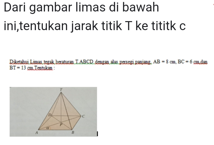 Dari gambar limas di bawah 
ini,tentukan jarak titik T ke tititk c
Diketahui Limas tegak beraturan T. ABCD dengan alas persegi panjang. AB=8cm, BC=6 cm.dan
BT=13cm Tentukan :
T
D C
P
a 
A 
B