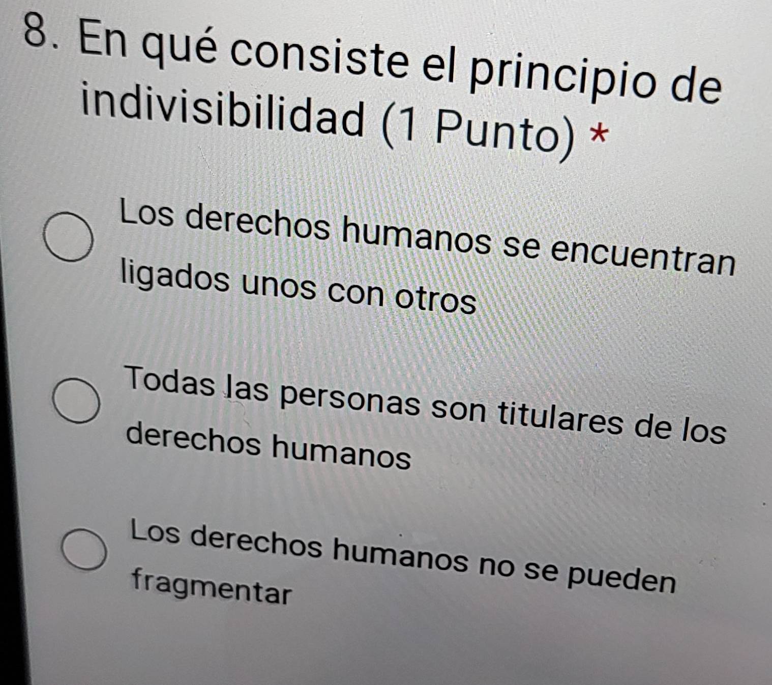 En qué consiste el principio de
indivisibilidad (1 Punto) *
Los derechos humanos se encuentran
ligados unos con otros
Todas las personas son titulares de los
derechos humanos
Los derechos humanos no se pueden
fragmentar