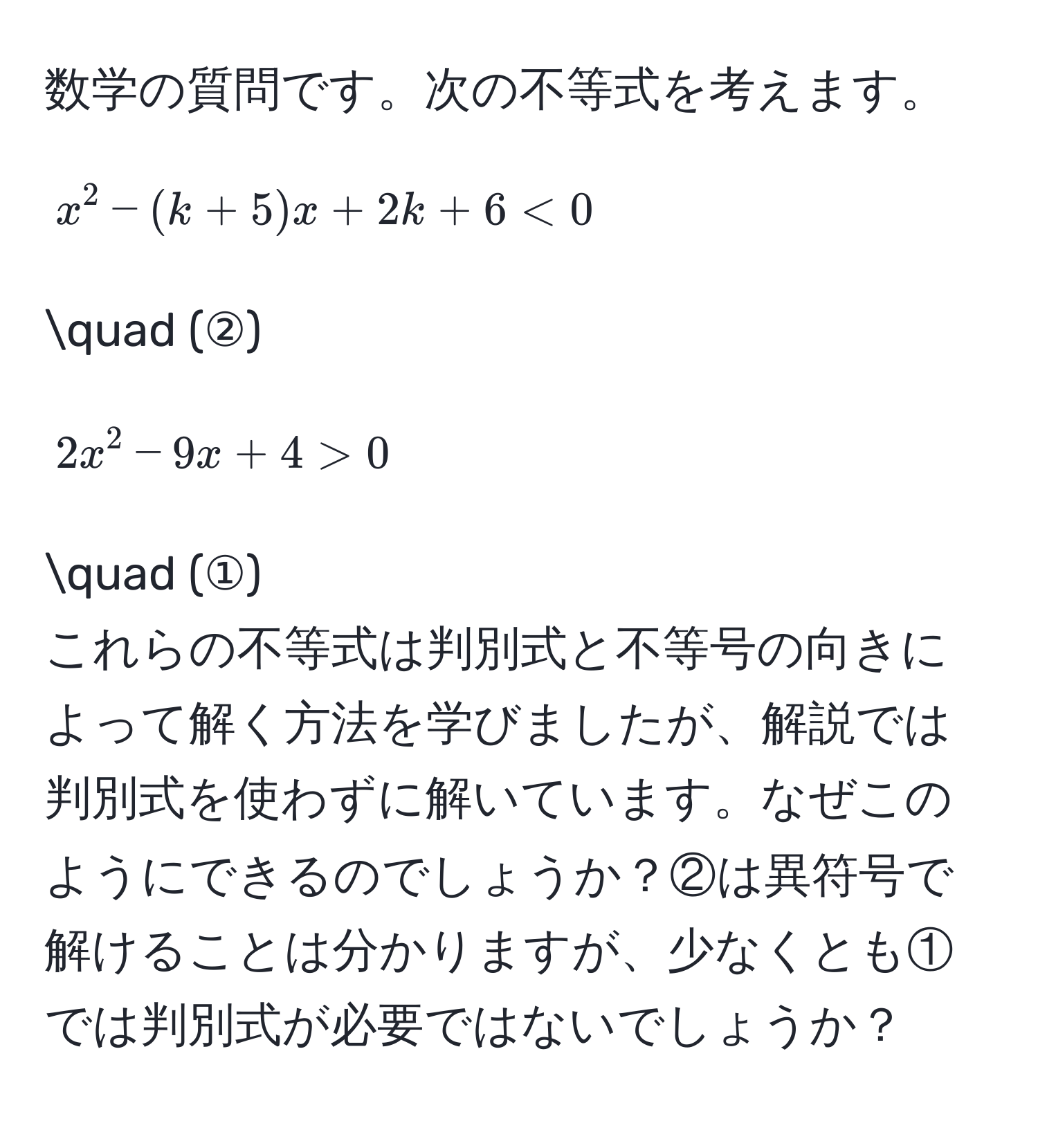 数学の質問です。次の不等式を考えます。  
[ x^2 - (k+5)x + 2k + 6 < 0 ] quad (②)  
[ 2x^2 - 9x + 4 > 0 ] quad (①)  
これらの不等式は判別式と不等号の向きによって解く方法を学びましたが、解説では判別式を使わずに解いています。なぜこのようにできるのでしょうか？②は異符号で解けることは分かりますが、少なくとも①では判別式が必要ではないでしょうか？