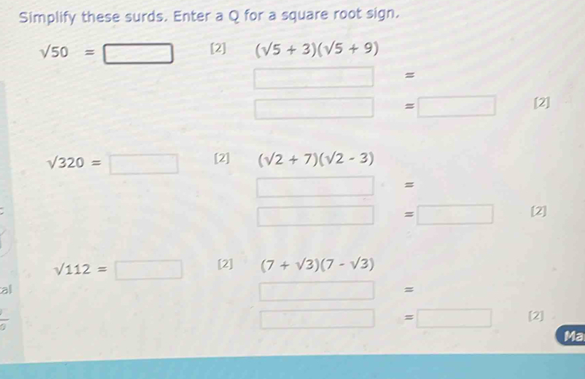 Simplify these surds. Enter a Q for a square root sign.
sqrt(50)=□ [2] (sqrt(5)+3)(sqrt(5)+9)
□ = ,
□ =□ [2]
sqrt(320)=□ [2] (sqrt(2)+7)(sqrt(2)-3)
=
□ =□ [2]
sqrt(112)=□ [2] (7+sqrt(3))(7-sqrt(3))
all □ =
□ =□ [2] 
Ma