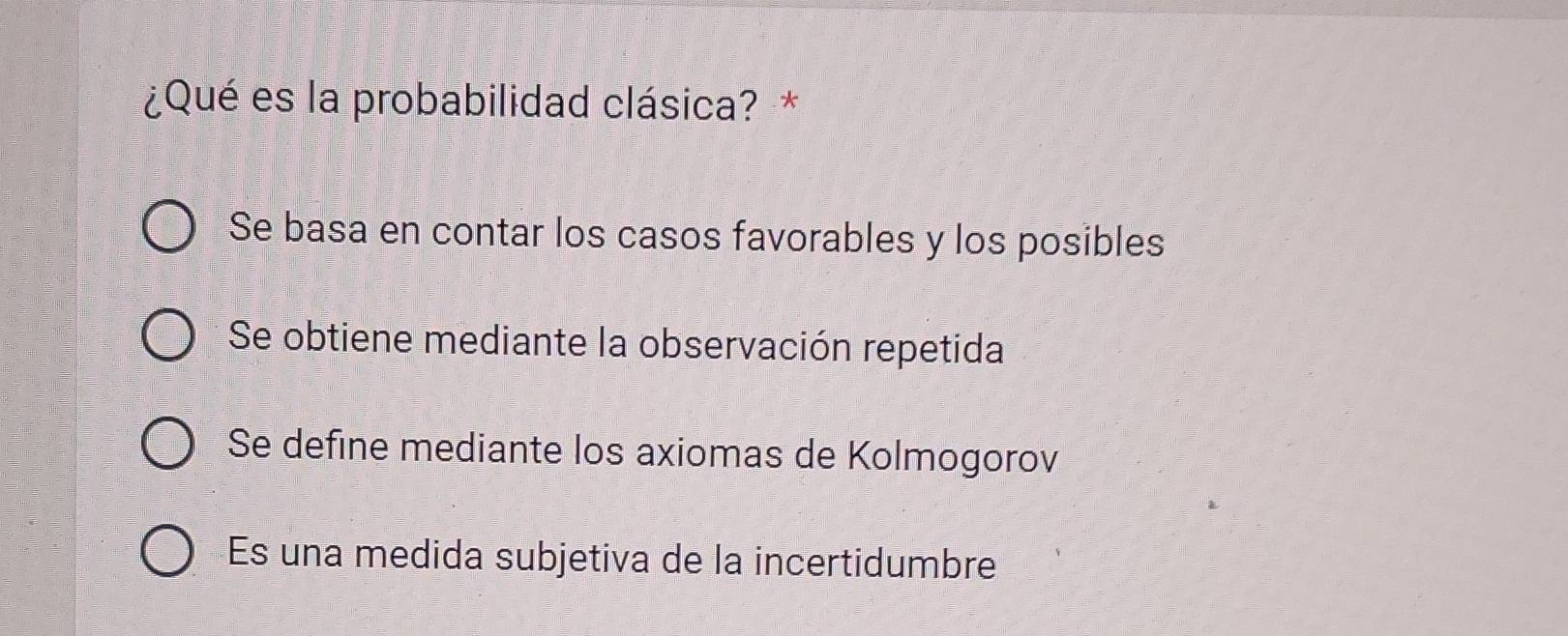 ¿Qué es la probabilidad clásica? *
Se basa en contar los casos favorables y los posibles
Se obtiene mediante la observación repetida
Se define mediante los axiomas de Kolmogorov
Es una medida subjetiva de la incertidumbre