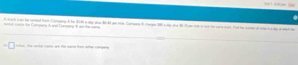 Od1-3.30μmSum 
rental costs for Company A and Company 8t are the same. A thuck can te conted from Company A for $140 a day plus $0.40 per sle. Company 8 therges 140 a day plus $0.70 per mits to sent the same iuck. Fiol the number of mise in a day at when he 
A □ mies, the rental costs are the same from other compary