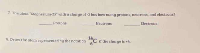 The atom “Magnesium- -25° with a charge of -2 has how many protons, neutrons, and electrons? 
_Protons _Neutrons _Electrons 
8. Draw the atom represented by the notation _6^(14)C if the charge is +4.