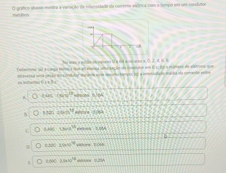 gráfico abaixo mostra a variação da intensidade da corrente elétrica com o tempo em um condutor
metálico.

c ' 
No eixa y estão os valores 0 e 64 e no eixo x, 0, 2, 4, 6, 8.
Determine: (a) a carga elétrica que atravessa uma seção do condutor em 8 s; (b) o número de elétrons que
atravessa uma seção do condutor durante esse mesmo tempo; (c) a intensidade média da corrente entre
os instantes 0 s e 8 s
A. 0.44C1.6* 10^(18) elétrons () 10A
B. 0.5202.6* 10^(18) élêtrons 0062
C. 0.40c1.8x10^(18) elétrons 0,05 _ 2
D. 0.32C· 2,0* 10^(18) i.1 étrons D. 04A
E. 0.500,2,0* 10^(18)eldorce= 0.2 BJ