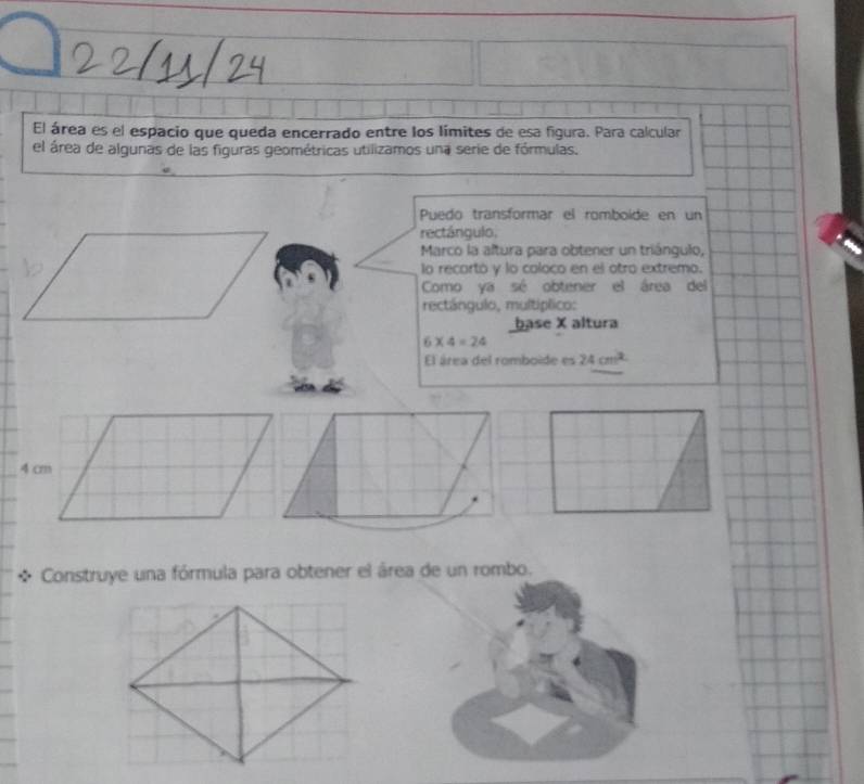 El área es el espacio que queda encerrado entre los límites de esa figura. Para calcular 
el área de algunas de las figuras geométricas utilizamos una serie de fórmulas. 
Puedo transformar el romboíde en un 
rectángulo, 
Marco la altura para obtener un triángulo, 
lo recartó y lo coloco en el otro extremo. 
Como ya sé obtener el área del 
rectángulo, multíplico: 
base X altura
6* 4=24
El área del romboide es 24cm^2
Construye una fórmula para obtener el área de un rombo.