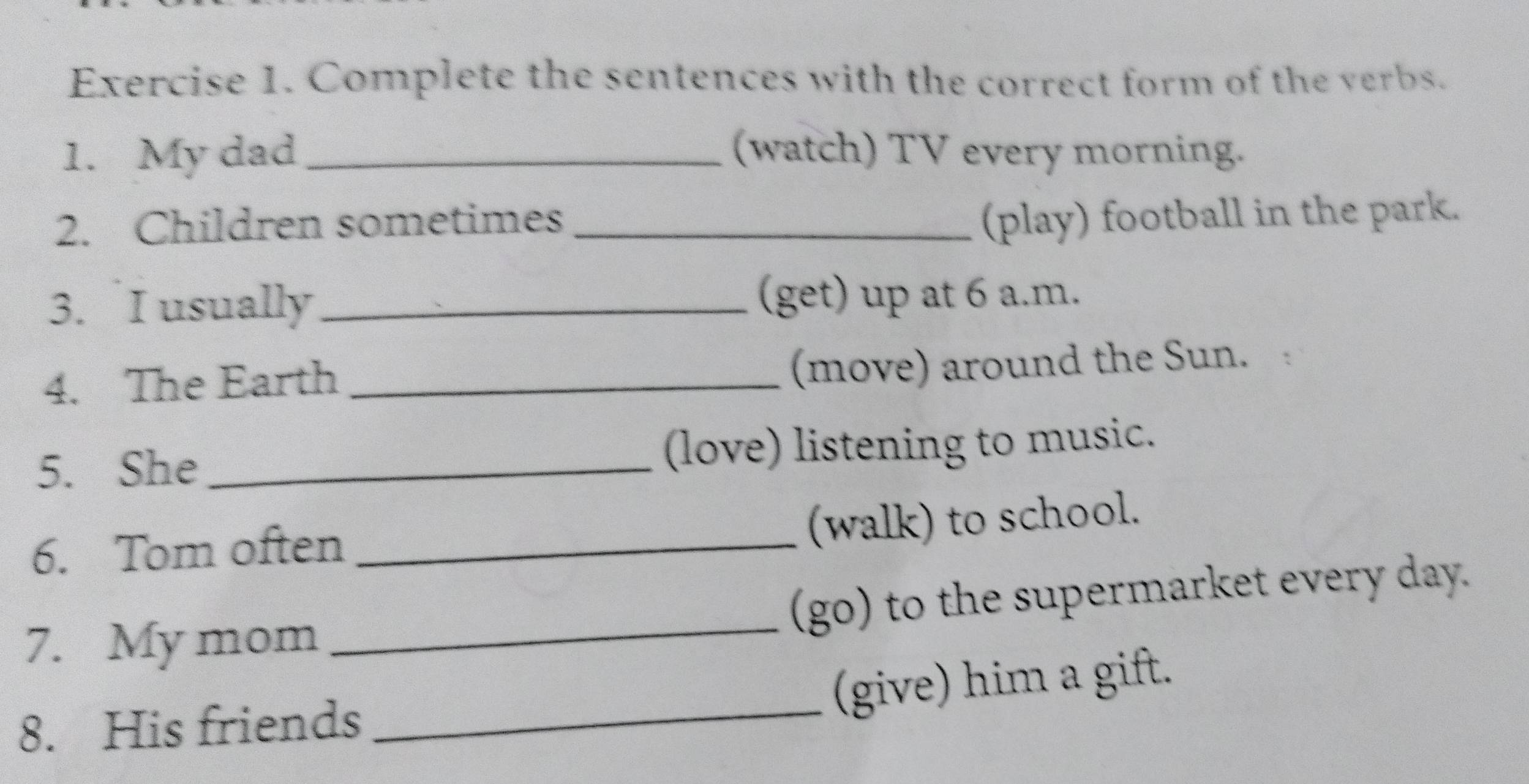 Complete the sentences with the correct form of the verbs. 
1. My dad_ (watch) TV every morning. 
2. Children sometimes_ 
(play) football in the park. 
3. I usually_ 
(get) up at 6 a.m. 
4. The Earth_ 
(move) around the Sun. 
5. She _(love) listening to music. 
6. Tom often_ 
(walk) to school. 
7. My mom _(go) to the supermarket every day. 
(give) him a gift. 
8. His friends 
_