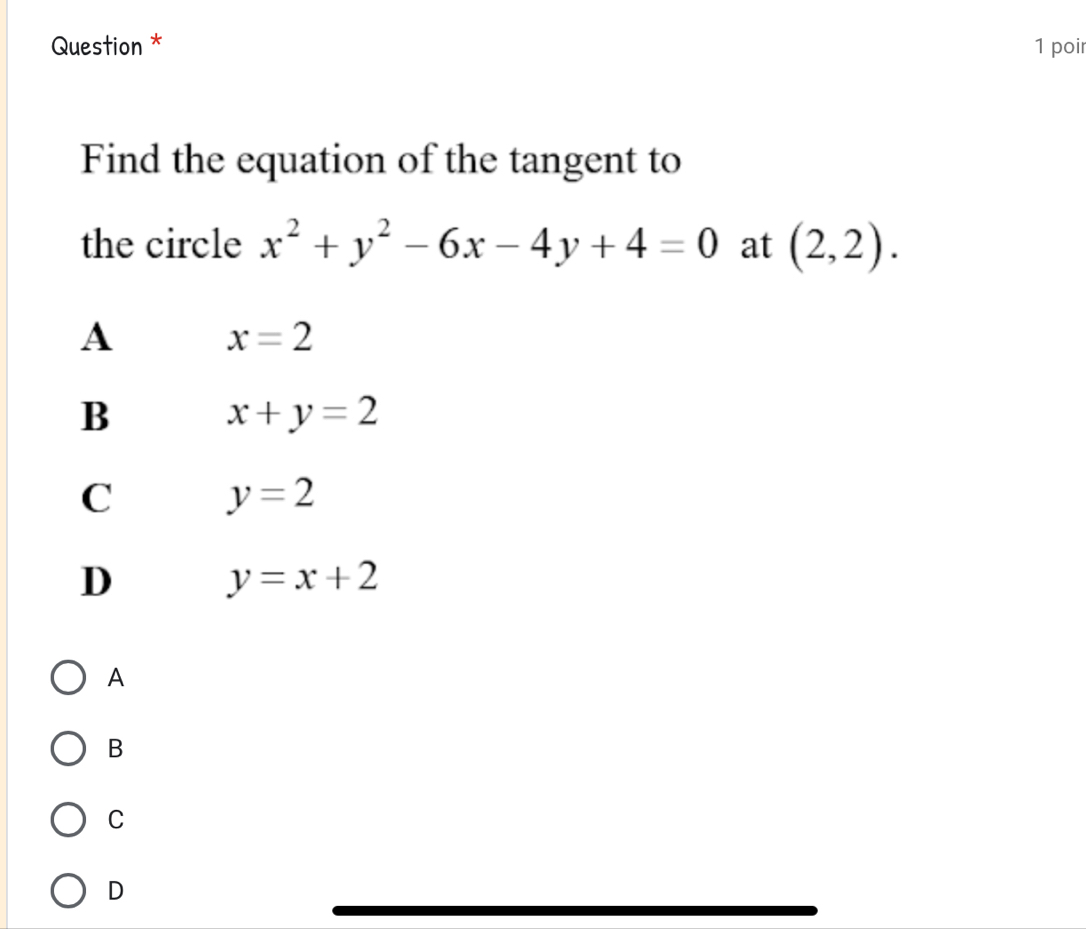 Question * 1 poir
Find the equation of the tangent to
the circle x^2+y^2-6x-4y+4=0 at (2,2).
A x=2
B
x+y=2
C y=2
D y=x+2
A
B
C
D