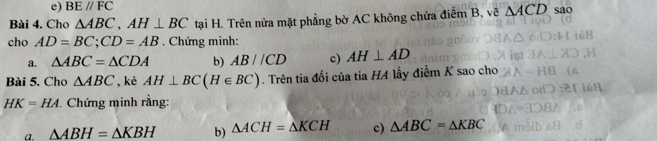 BE//FC
Bài 4. Cho △ ABC, AH⊥ BC tại H. Trên nửa mặt phẳng bờ AC không chứa điểm B, vẽ △ ACD sao 
cho AD=BC; CD=AB. Chứng minh: 
a. △ ABC=△ CDA b) AB//CD c) AH⊥ AD
Bài 5. Cho △ ABC , kè AH⊥ BC(H∈ BC). Trên tia đối của tia H4 lấy điểm K sao cho
HK=HA. Chứng minh rằng: 
a. △ ABH=△ KBH b) △ ACH=△ KCH c) △ ABC=△ KBC