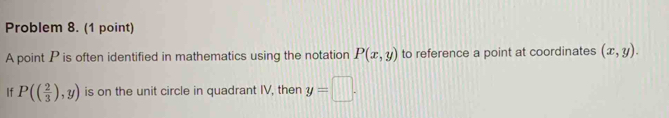 Problem 8. (1 point) 
A point P is often identified in mathematics using the notation P(x,y) to reference a point at coordinates (x,y). 
If P(( 2/3 ),y) is on the unit circle in quadrant IV, then y=□.